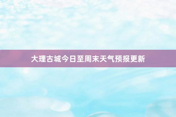 大理古城今日至周末天气预报更新