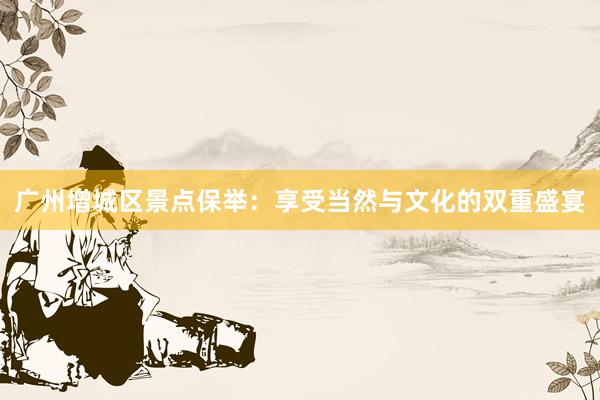 广州增城区景点保举：享受当然与文化的双重盛宴